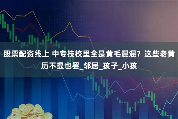 股票配资线上 中专技校里全是黄毛混混？这些老黄历不提也罢_邻居_孩子_小孩