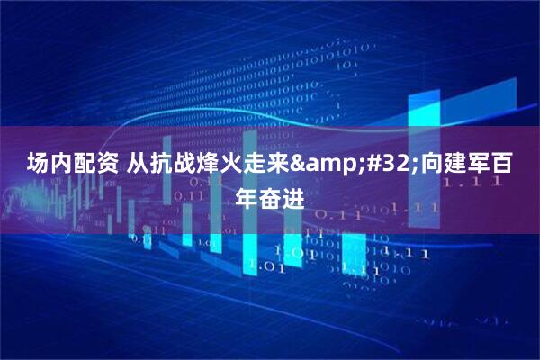 场内配资 从抗战烽火走来&#32;向建军百年奋进
