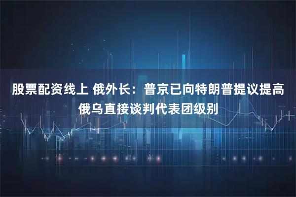 股票配资线上 俄外长：普京已向特朗普提议提高俄乌直接谈判代表团级别