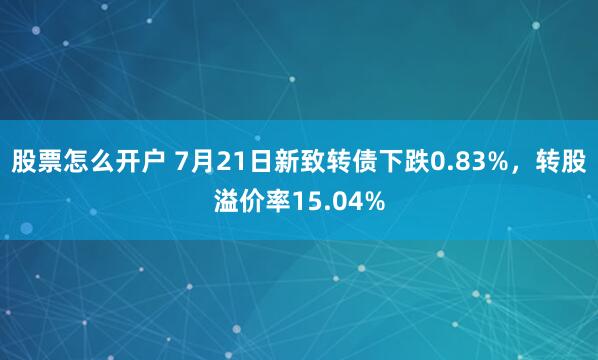 股票怎么开户 7月21日新致转债下跌0.83%，转股溢价率15.04%
