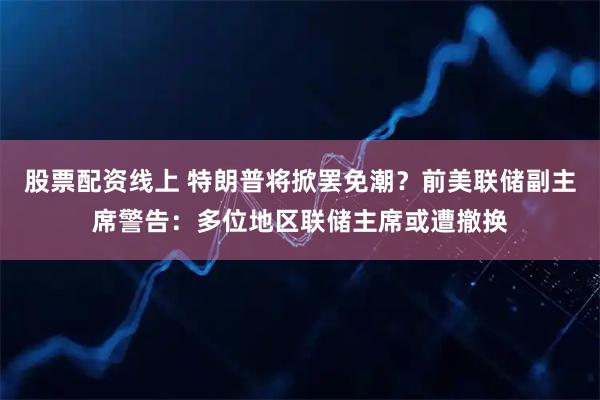 股票配资线上 特朗普将掀罢免潮？前美联储副主席警告：多位地区联储主席或遭撤换