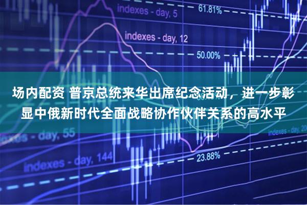 场内配资 普京总统来华出席纪念活动，进一步彰显中俄新时代全面战略协作伙伴关系的高水平