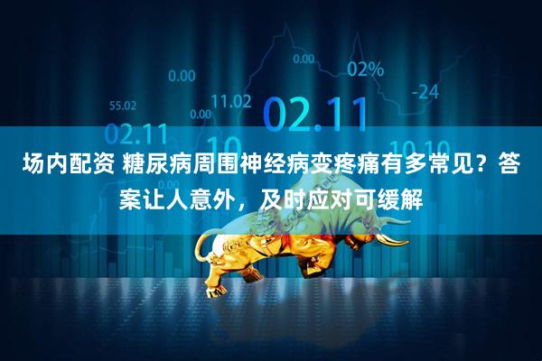 场内配资 糖尿病周围神经病变疼痛有多常见？答案让人意外，及时应对可缓解