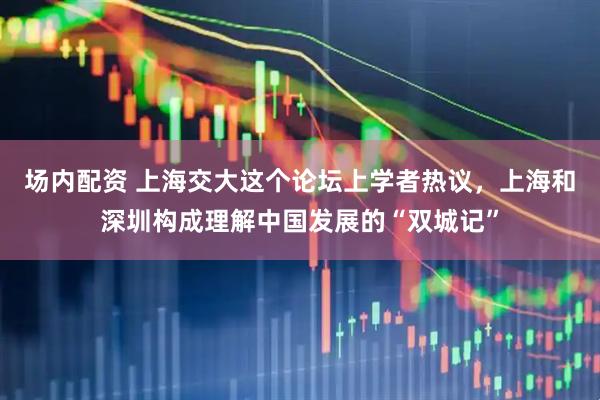 场内配资 上海交大这个论坛上学者热议，上海和深圳构成理解中国发展的“双城记”