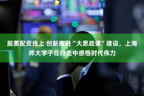 股票配资线上 创新推进“大思政课”建设，上海师大学子在行走中感悟时代伟力
