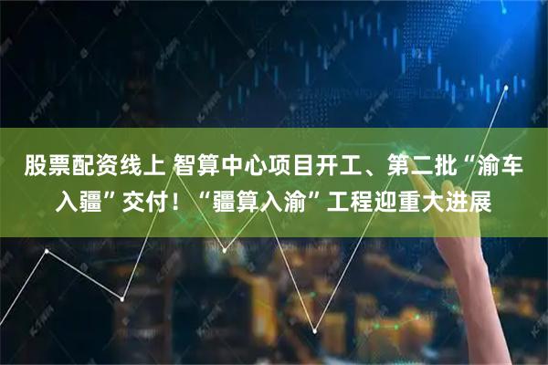 股票配资线上 智算中心项目开工、第二批“渝车入疆”交付！“疆算入渝”工程迎重大进展