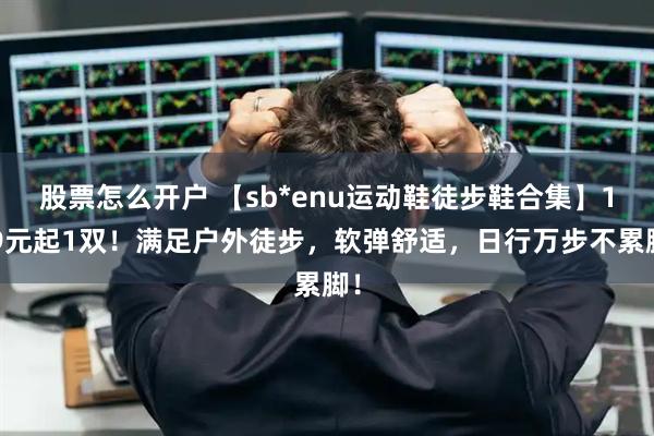 股票怎么开户 【sb*enu运动鞋徒步鞋合集】139元起1双！满足户外徒步，软弹舒适，日行万步不累脚！
