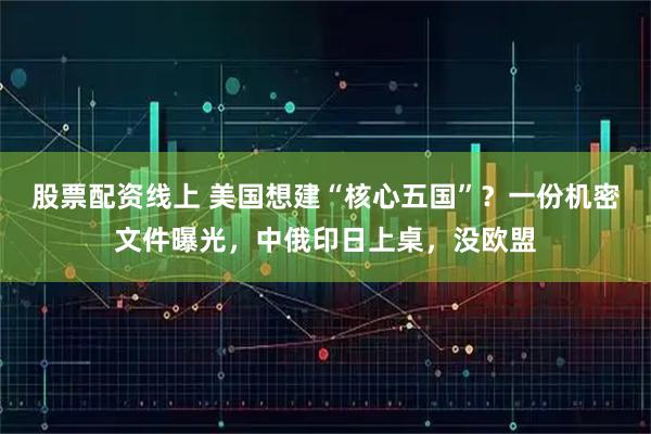 股票配资线上 美国想建“核心五国”？一份机密文件曝光，中俄印日上桌，没欧盟