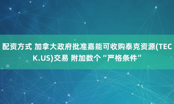 配资方式 加拿大政府批准嘉能可收购泰克资源(TECK.US)交易 附加数个“严格条件”