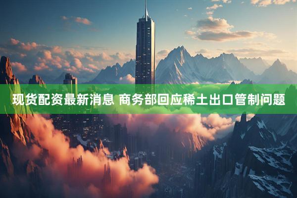 现货配资最新消息 商务部回应稀土出口管制问题