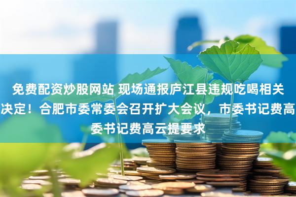 免费配资炒股网站 现场通报庐江县违规吃喝相关人员处分决定！合肥市委常委会召开扩大会议，市委书记费高云提要求