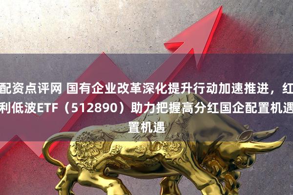 配资点评网 国有企业改革深化提升行动加速推进，红利低波ETF（512890）助力把握高分红国企配置机遇