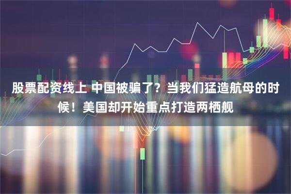 股票配资线上 中国被骗了？当我们猛造航母的时候！美国却开始重点打造两栖舰